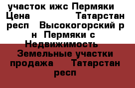 участок ижс Пермяки › Цена ­ 470 000 - Татарстан респ., Высокогорский р-н, Пермяки с. Недвижимость » Земельные участки продажа   . Татарстан респ.